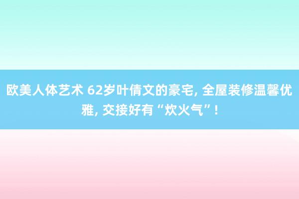 欧美人体艺术 62岁叶倩文的豪宅， 全屋装修温馨优雅， 交接好有“炊火气”!