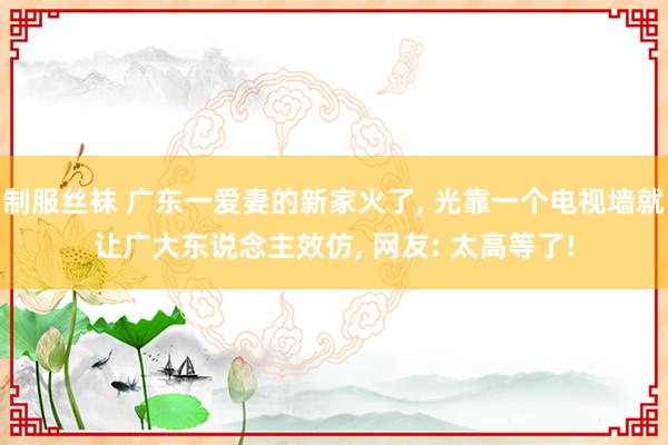 制服丝袜 广东一爱妻的新家火了， 光靠一个电视墙就让广大东说念主效仿， 网友: 太高等了!