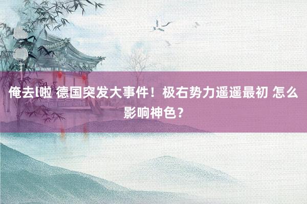 俺去l啦 德国突发大事件！极右势力遥遥最初 怎么影响神色？