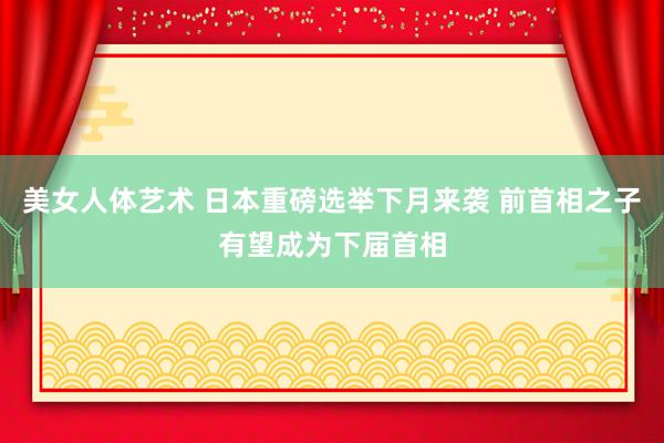 美女人体艺术 日本重磅选举下月来袭 前首相之子有望成为下届首相