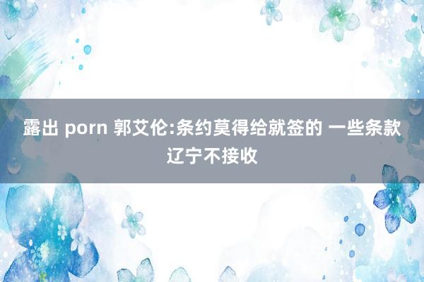 露出 porn 郭艾伦:条约莫得给就签的 一些条款辽宁不接收