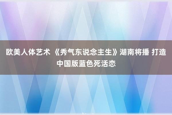 欧美人体艺术 《秀气东说念主生》湖南将播 打造中国版蓝色死活恋