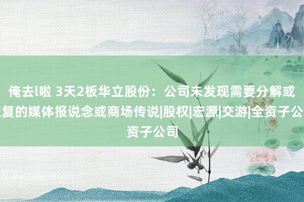 俺去l啦 3天2板华立股份：公司未发现需要分解或恢复的媒体报说念或商场传说|股权|宏源|交游|全资子公司