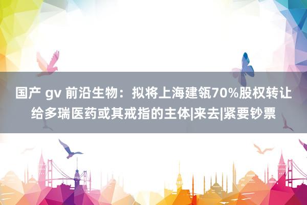 国产 gv 前沿生物：拟将上海建瓴70%股权转让给多瑞医药或其戒指的主体|来去|紧要钞票