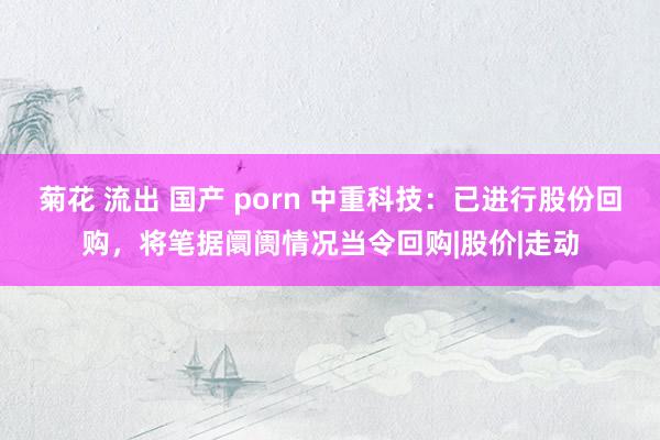 菊花 流出 国产 porn 中重科技：已进行股份回购，将笔据阛阓情况当令回购|股价|走动