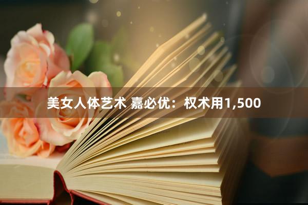 美女人体艺术 嘉必优：权术用1，500