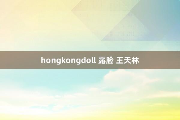 hongkongdoll 露脸 王天林