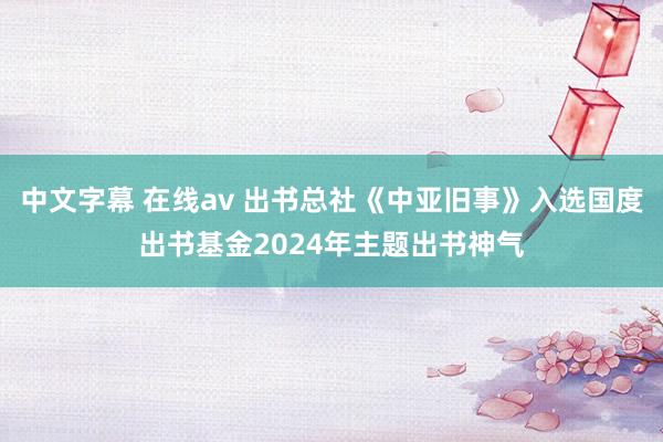 中文字幕 在线av 出书总社《中亚旧事》入选国度出书基金2024年主题出书神气