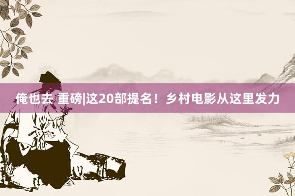 俺也去 重磅|这20部提名！乡村电影从这里发力