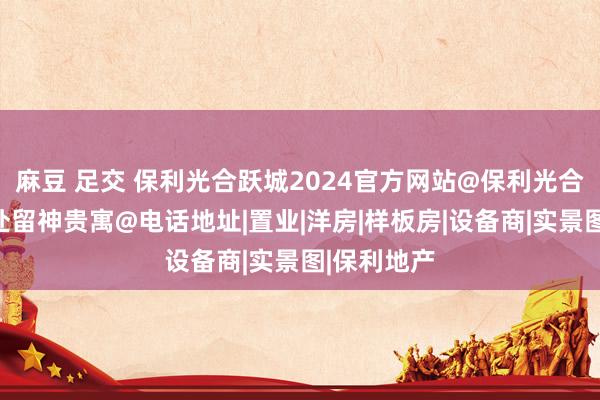 麻豆 足交 保利光合跃城2024官方网站@保利光合跃城售楼处留神贵寓@电话地址|置业|洋房|样板房|设备商|实景图|保利地产