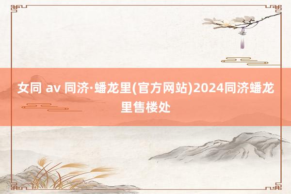 女同 av 同济·蟠龙里(官方网站)2024同济蟠龙里售楼处