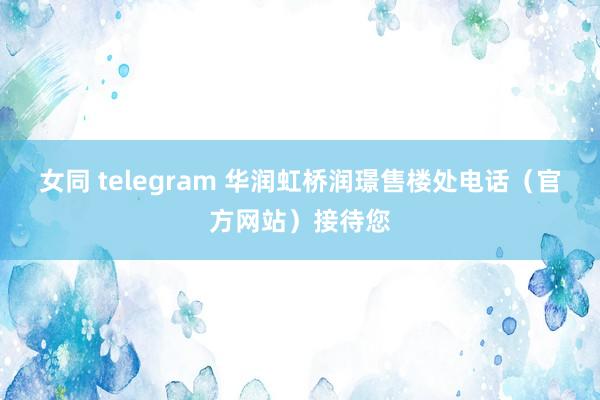 女同 telegram 华润虹桥润璟售楼处电话（官方网站）接待您