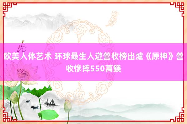 欧美人体艺术 环球最生人遊營收榜出爐　《原神》營收慘摔550萬鎂