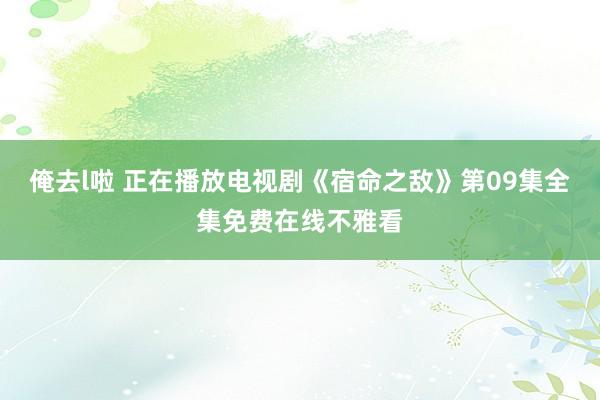 俺去l啦 正在播放电视剧《宿命之敌》第09集全集免费在线不雅看