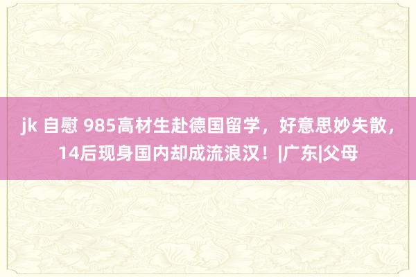 jk 自慰 985高材生赴德国留学，好意思妙失散，14后现身国内却成流浪汉！|广东|父母