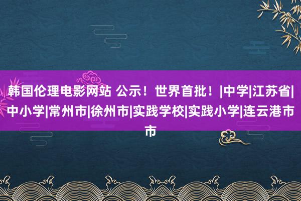 韩国伦理电影网站 公示！世界首批！|中学|江苏省|中小学|常州市|徐州市|实践学校|实践小学|连云港市