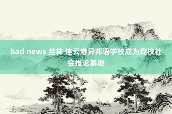 bad news 丝袜 连云港异邦语学校成为我校社会推论基地