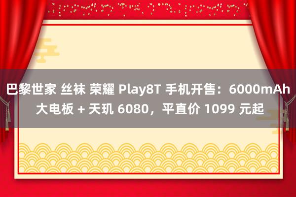 巴黎世家 丝袜 荣耀 Play8T 手机开售：6000mAh 大电板 + 天玑 6080，平直价 1099 元起