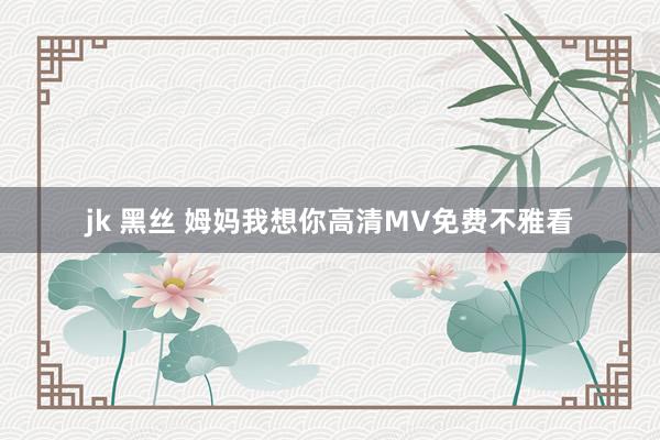 jk 黑丝 姆妈我想你高清MV免费不雅看