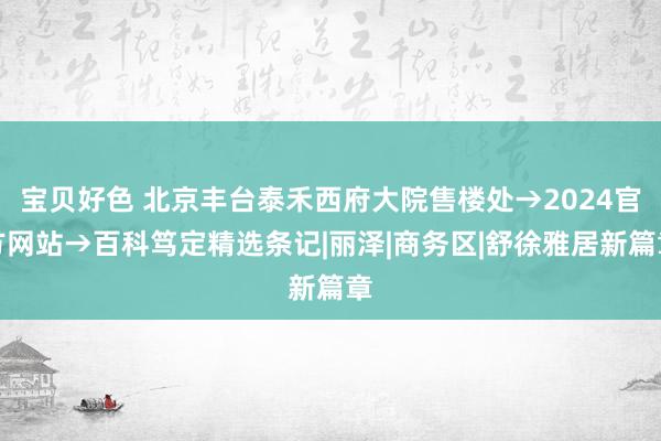 宝贝好色 北京丰台泰禾西府大院售楼处→2024官方网站→百科笃定精选条记|丽泽|商务区|舒徐雅居新篇章