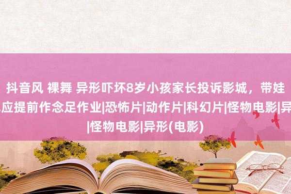 抖音风 裸舞 异形吓坏8岁小孩家长投诉影城，带娃不雅影也应提前作念足作业|恐怖片|动作片|科幻片|怪物电影|异形(电影)