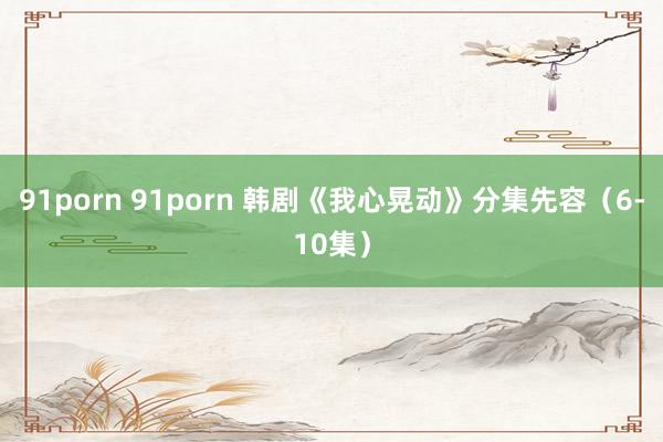 91porn 91porn 韩剧《我心晃动》分集先容（6-10集）