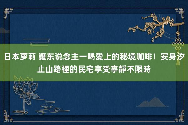 日本萝莉 讓东说念主一喝愛上的秘境咖啡！安身汐止山路裡的民宅　享受寧靜不限時