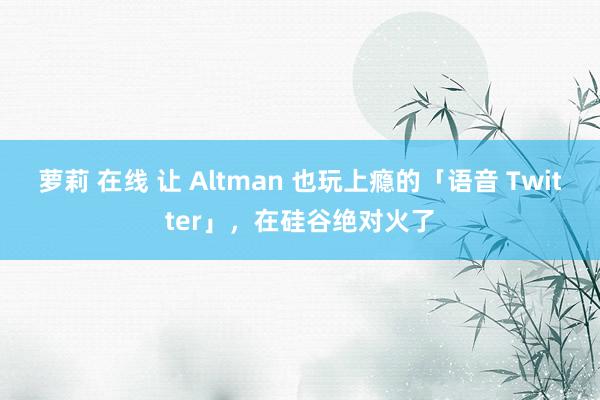 萝莉 在线 让 Altman 也玩上瘾的「语音 Twitter」，在硅谷绝对火了