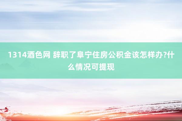 1314酒色网 辞职了阜宁住房公积金该怎样办?什么情况可提现