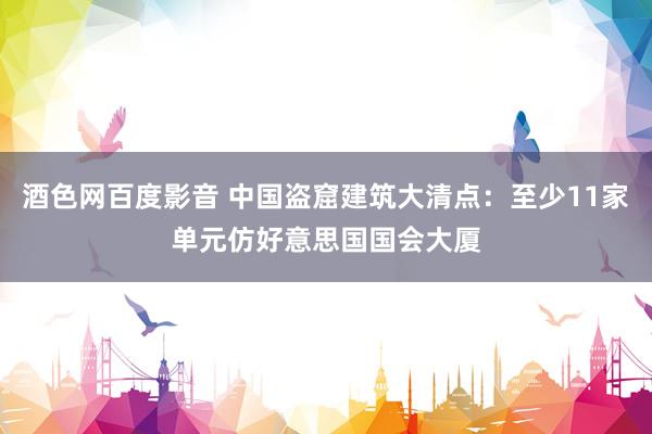 酒色网百度影音 中国盗窟建筑大清点：至少11家单元仿好意思国国会大厦