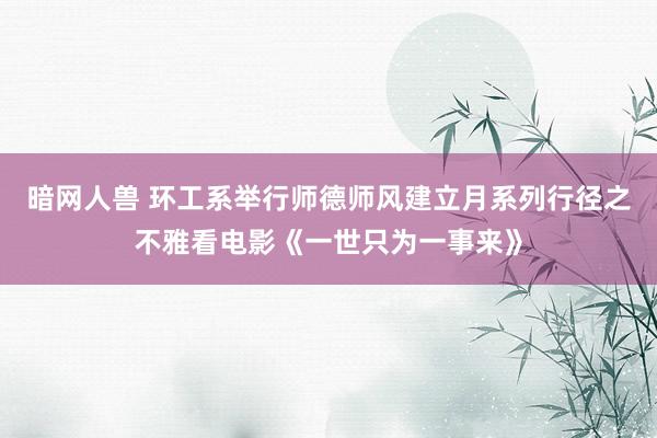 暗网人兽 环工系举行师德师风建立月系列行径之不雅看电影《一世只为一事来》