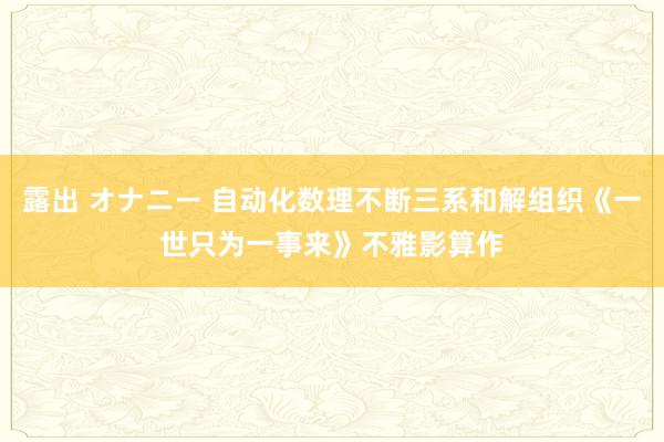 露出 オナニー 自动化数理不断三系和解组织《一世只为一事来》不雅影算作