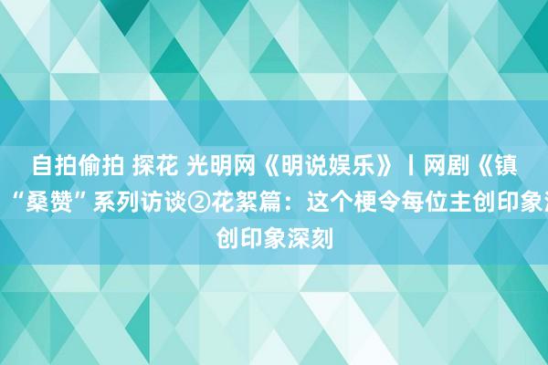 自拍偷拍 探花 光明网《明说娱乐》丨网剧《镇魂》“桑赞”系列访谈②花絮篇：这个梗令每位主创印象深刻