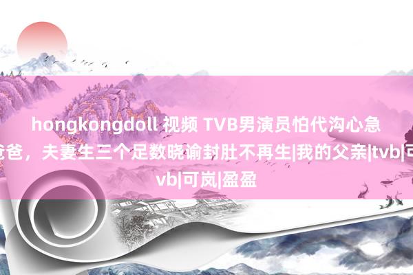 hongkongdoll 视频 TVB男演员怕代沟心急再作念爸爸，夫妻生三个足数晓谕封肚不再生|我的父亲|tvb|可岚|盈盈