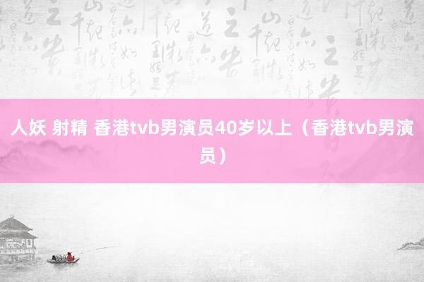 人妖 射精 香港tvb男演员40岁以上（香港tvb男演员）