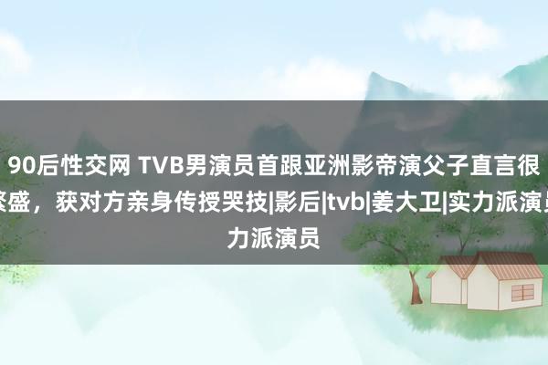 90后性交网 TVB男演员首跟亚洲影帝演父子直言很繁盛，获对方亲身传授哭技|影后|tvb|姜大卫|实力派演员