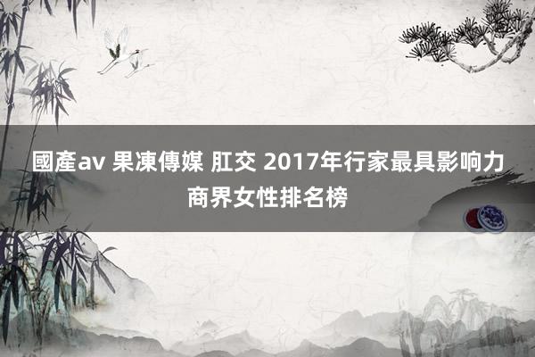 國產av 果凍傳媒 肛交 2017年行家最具影响力商界女性排名榜