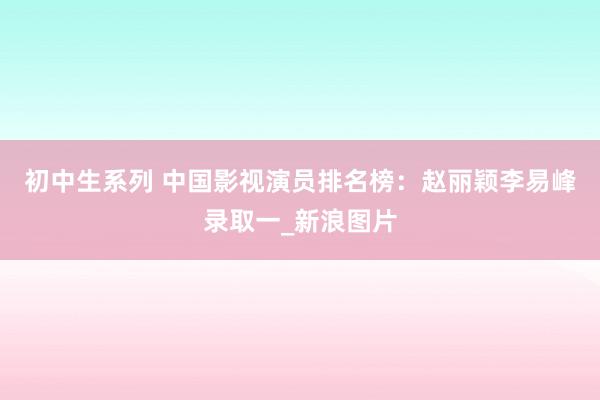 初中生系列 中国影视演员排名榜：赵丽颖李易峰录取一_新浪图片