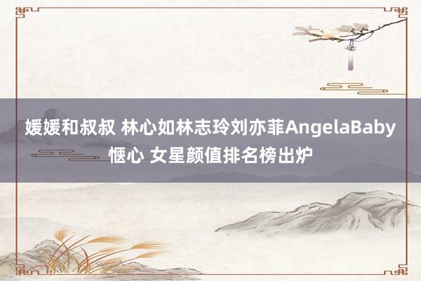 媛媛和叔叔 林心如林志玲刘亦菲AngelaBaby惬心 女星颜值排名榜出炉