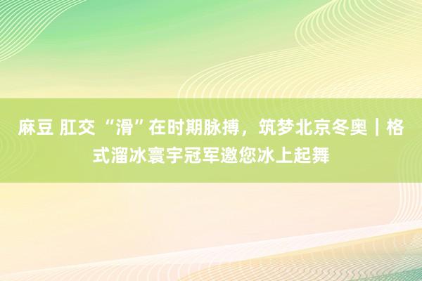 麻豆 肛交 “滑”在时期脉搏，筑梦北京冬奥｜格式溜冰寰宇冠军邀您冰上起舞